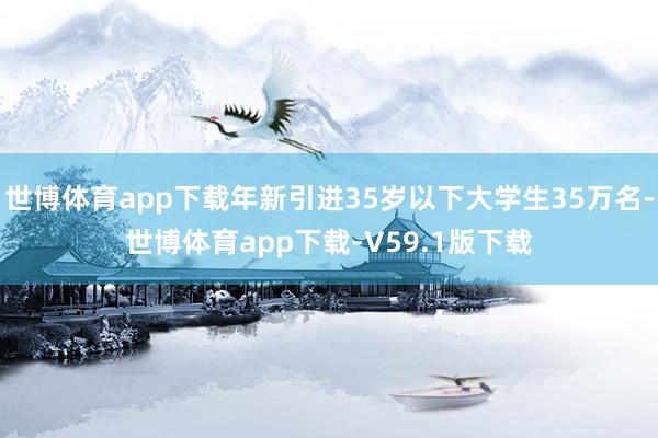 世博体育app下载年新引进35岁以下大学生35万名-世博体育app下载-V59.1版下载