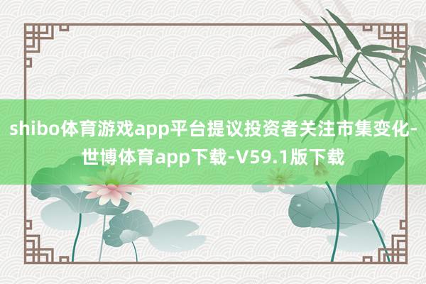 shibo体育游戏app平台提议投资者关注市集变化-世博体育app下载-V59.1版下载