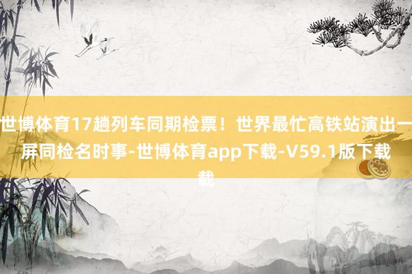 世博体育17趟列车同期检票！世界最忙高铁站演出一屏同检名时事-世博体育app下载-V59.1版下载
