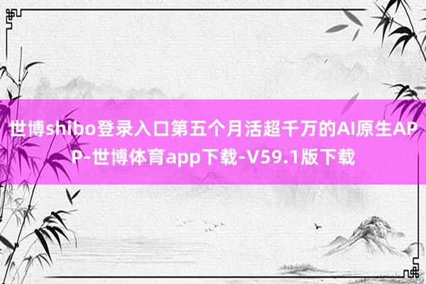 世博shibo登录入口第五个月活超千万的AI原生APP-世博体育app下载-V59.1版下载