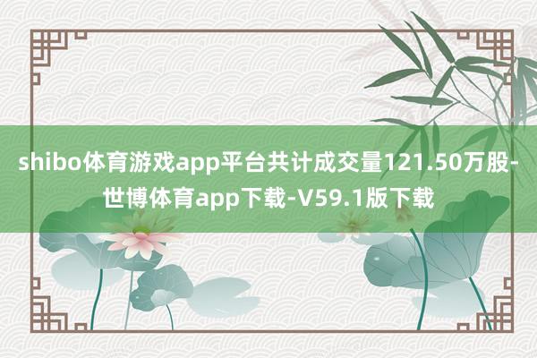 shibo体育游戏app平台共计成交量121.50万股-世博体育app下载-V59.1版下载