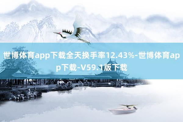 世博体育app下载全天换手率12.43%-世博体育app下载-V59.1版下载