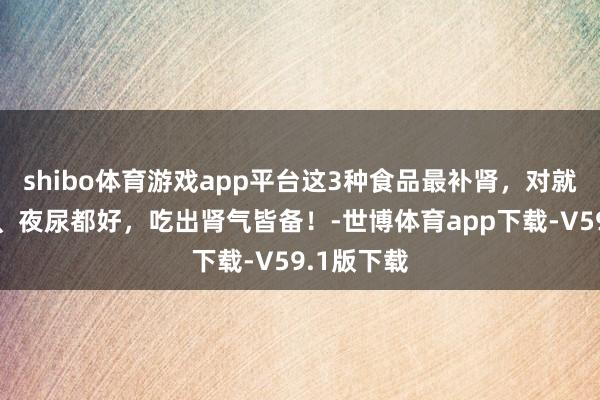 shibo体育游戏app平台这3种食品最补肾，对就寝、头发、夜尿都好，吃出肾气皆备！-世博体育app下载-V59.1版下载