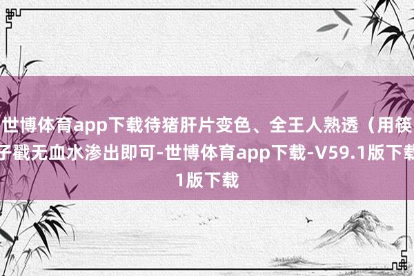 世博体育app下载待猪肝片变色、全王人熟透(用筷子戳无血水渗出即可-世博体育app下载-V59.1版下载