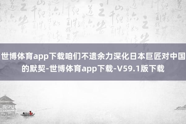 世博体育app下载咱们不遗余力深化日本巨匠对中国的默契-世博体育app下载-V59.1版下载