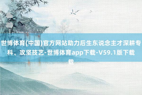 世博体育(中国)官方网站助力后生东说念主才深耕专科、攻坚技艺-世博体育app下载-V59.1版下载