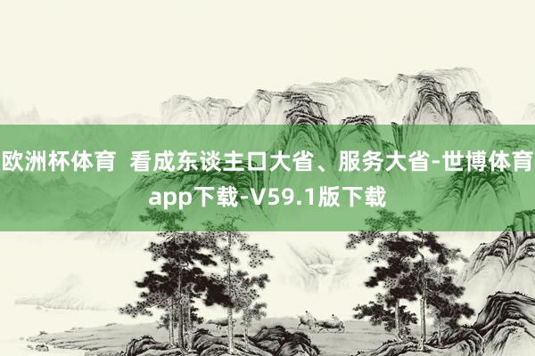欧洲杯体育  看成东谈主口大省、服务大省-世博体育app下载-V59.1版下载