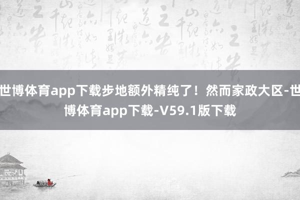 世博体育app下载步地额外精纯了!然而家政大区-世博体育app下载-V59.1版下载